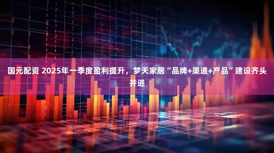 国元配资 2025年一季度盈利提升，梦天家居“品牌+渠道+产品”建设齐头并进