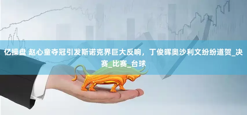 亿操盘 赵心童夺冠引发斯诺克界巨大反响，丁俊晖奥沙利文纷纷道贺_决赛_比赛_台球