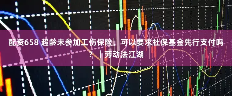 配资658 超龄未参加工伤保险，可以要求社保基金先行支付吗？｜劳动法江湖