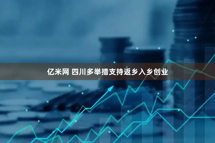 亿米网 四川多举措支持返乡入乡创业