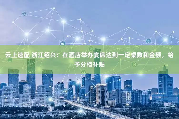 云上速配 浙江绍兴：在酒店举办宴席达到一定桌数和金额，给予分档补贴
