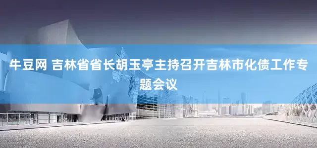 牛豆网 吉林省省长胡玉亭主持召开吉林市化债工作专题会议