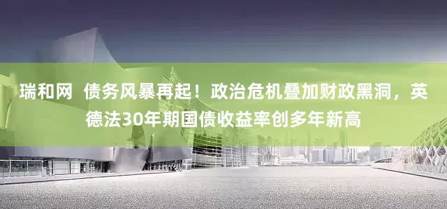 瑞和网  债务风暴再起！政治危机叠加财政黑洞，英德法30年期国债收益率创多年新高
