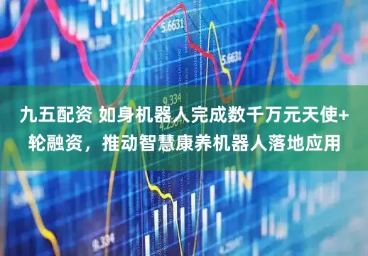 九五配资 如身机器人完成数千万元天使+轮融资，推动智慧康养机器人落地应用