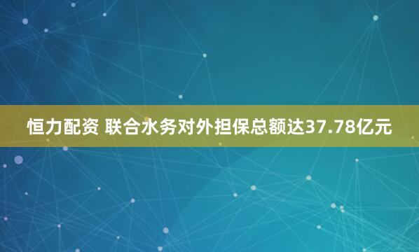 恒力配资 联合水务对外担保总额达37.78亿元