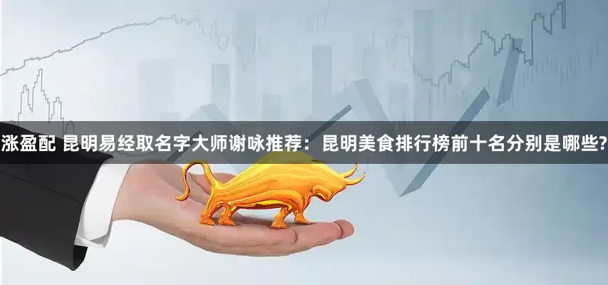 涨盈配 昆明易经取名字大师谢咏推荐：昆明美食排行榜前十名分别是哪些?
