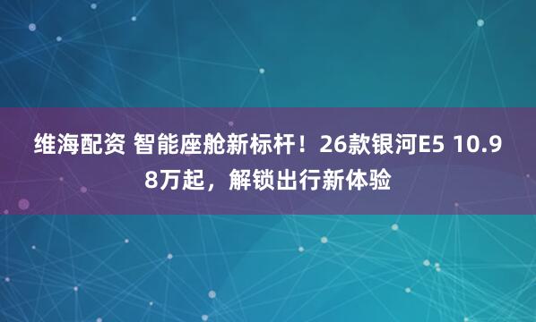 维海配资 智能座舱新标杆！26款银河E5 10.98万起，解锁出行新体验