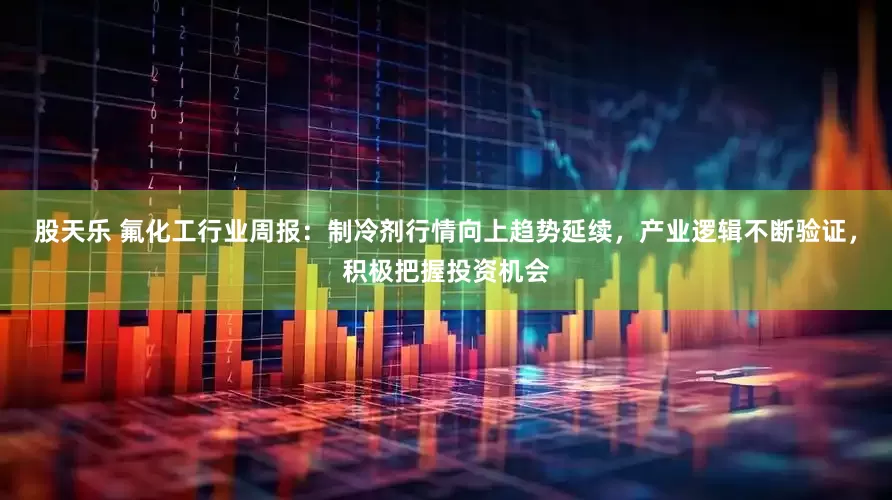 股天乐 氟化工行业周报：制冷剂行情向上趋势延续，产业逻辑不断验证，积极把握投资机会
