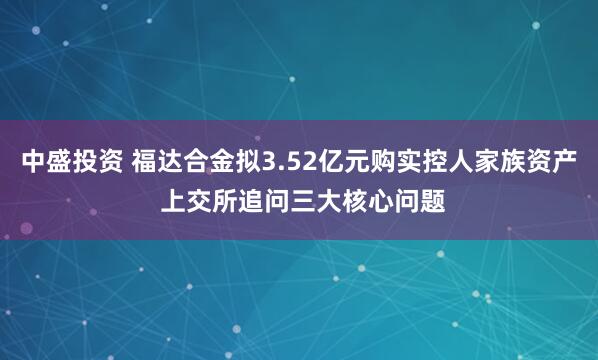 中盛投资 福达合金拟3.52亿元购实控人家族资产 上交所追问三大核心问题