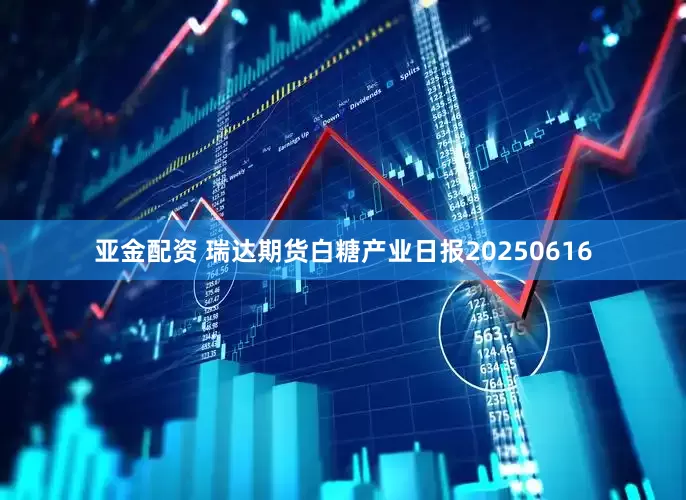 亚金配资 瑞达期货白糖产业日报20250616