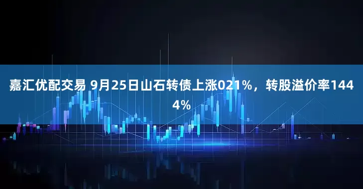 嘉汇优配交易 9月25日山石转债上涨021%，转股溢价率1444%