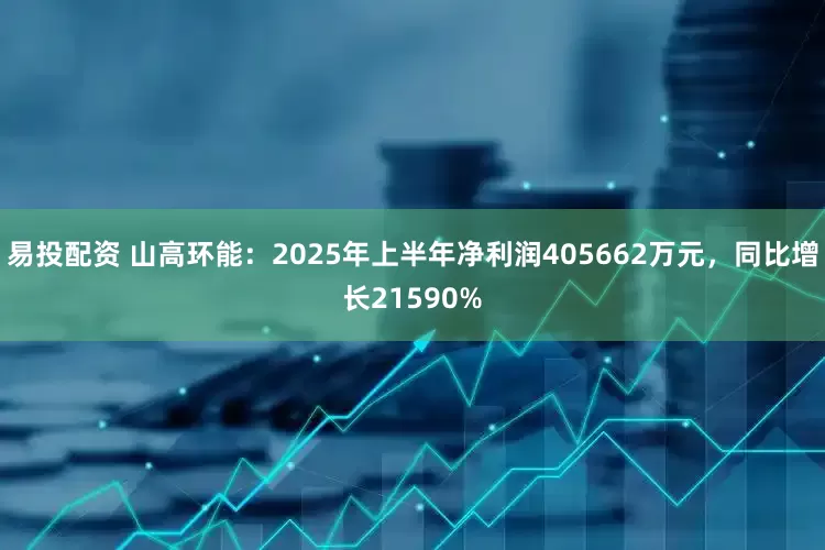 易投配资 山高环能：2025年上半年净利润405662万元，同比增长21590%