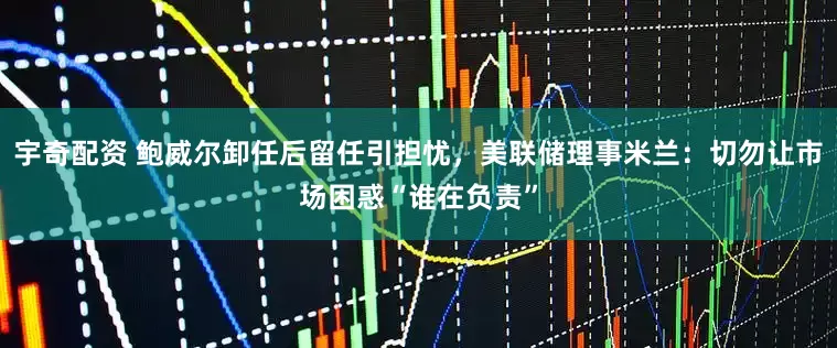 宇奇配资 鲍威尔卸任后留任引担忧，美联储理事米兰：切勿让市场困惑“谁在负责”
