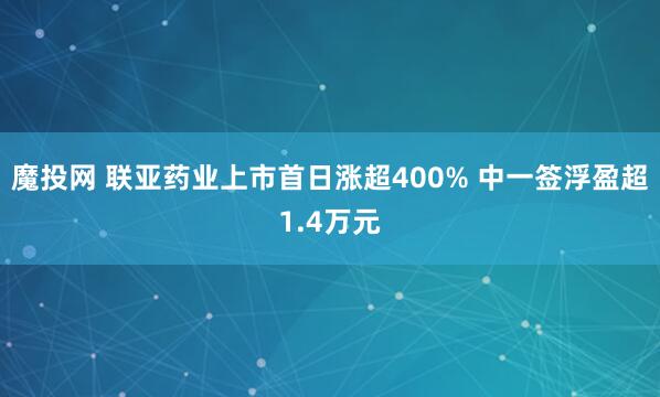 魔投网 联亚药业上市首日涨超400% 中一签浮盈超1.4万元